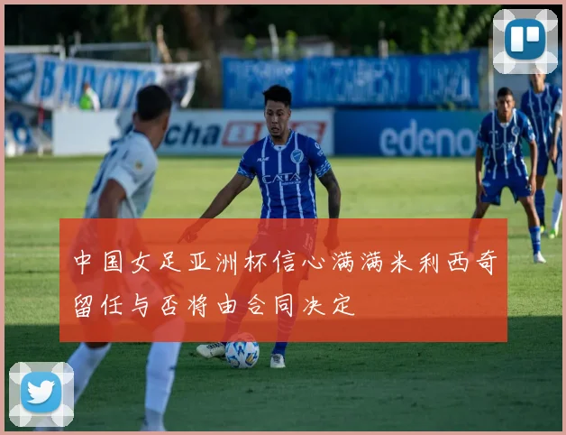 中国女足亚洲杯信心满满米利西奇留任与否将由合同决定