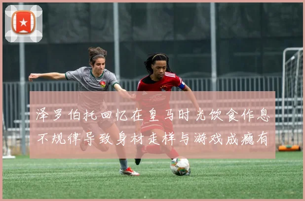 泽罗伯托回忆在皇马时光饮食作息不规律导致身材走样与游戏成瘾有关