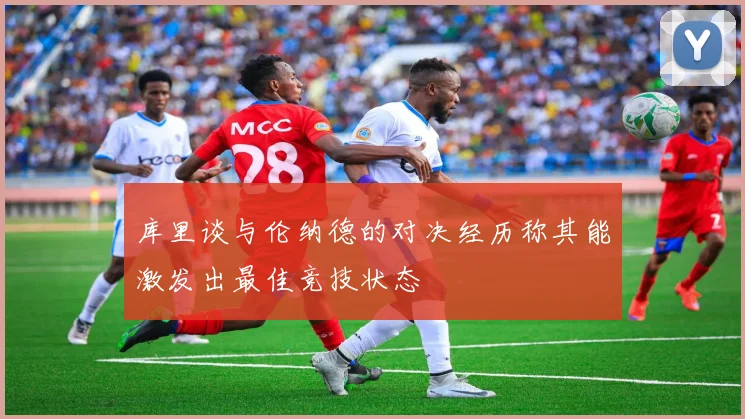 库里谈与伦纳德的对决经历称其能激发出最佳竞技状态