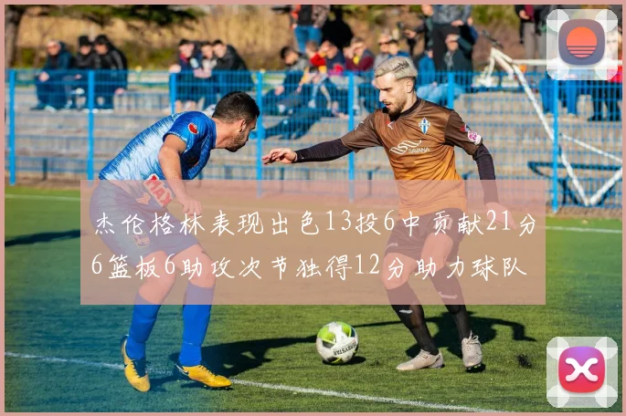 杰伦格林表现出色13投6中贡献21分6篮板6助攻次节独得12分助力球队