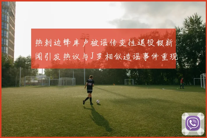热刺边锋库卢被谣传变性退役假新闻引发热议与J罗相似造谣事件重现