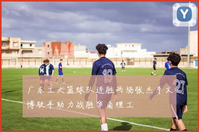 广东工大篮球队连胜两场张杰李文博联手助力战胜华南理工