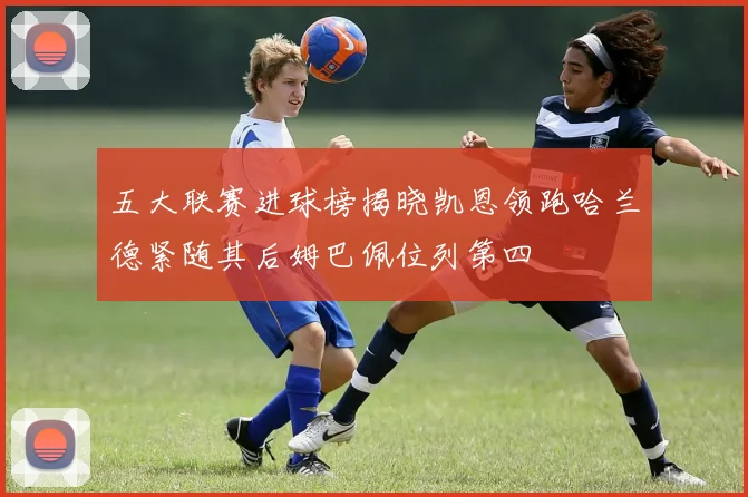 五大联赛进球榜揭晓凯恩领跑哈兰德紧随其后姆巴佩位列第四