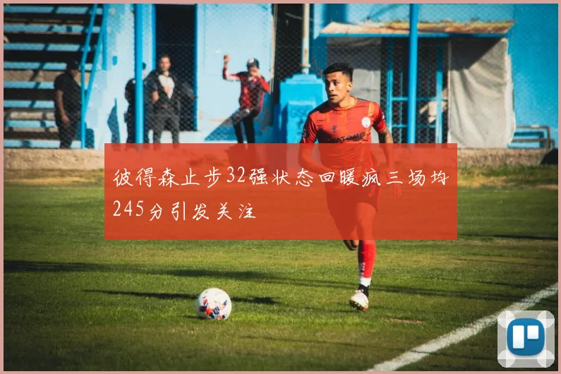 彼得森止步32强状态回暖疯三场均245分引发关注