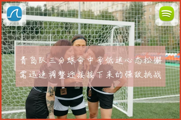 青岛队三分球命中率低迷心态松懈需迅速调整迎接接下来的强敌挑战