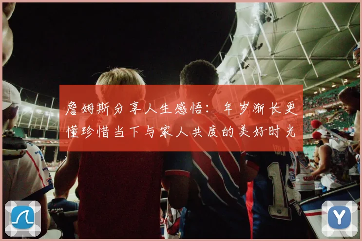 詹姆斯分享人生感悟：年岁渐长更懂珍惜当下与家人共度的美好时光