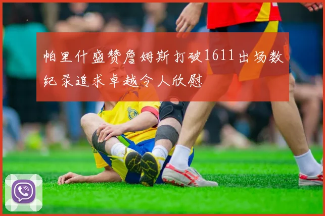 帕里什盛赞詹姆斯打破1611出场数纪录追求卓越令人欣慰