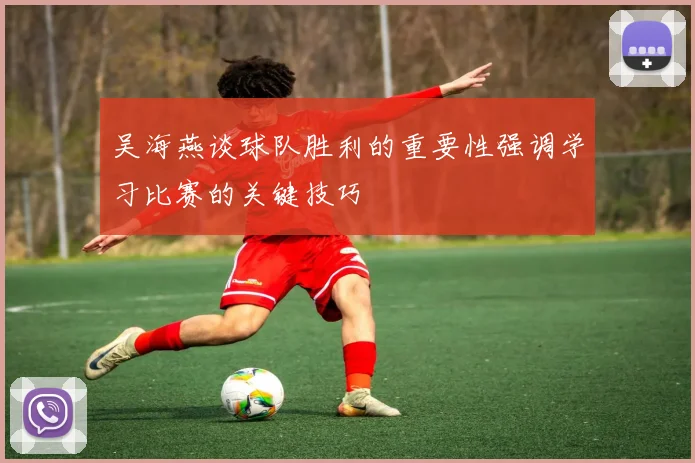 吴海燕谈球队胜利的重要性强调学习比赛的关键技巧